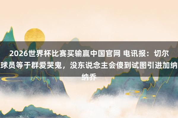 2026世界杯比赛买输赢中国官网 电讯报：切尔西球员等于群爱哭鬼，没东说念主会傻到试图引进加纳乔