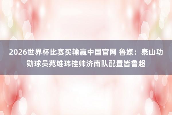 2026世界杯比赛买输赢中国官网 鲁媒：泰山功勋球员苑维玮挂帅济南队配置皆鲁超