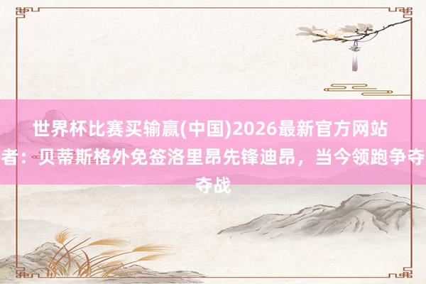 世界杯比赛买输赢(中国)2026最新官方网站 记者：贝蒂斯格外免签洛里昂先锋迪昂，当今领跑争夺战