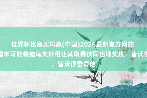 世界杯比赛买输赢(中国)2026最新官方网站 罗体：国米可能将迪乌夫外租让其取得伙同出场契机，皆沃很垂青他
