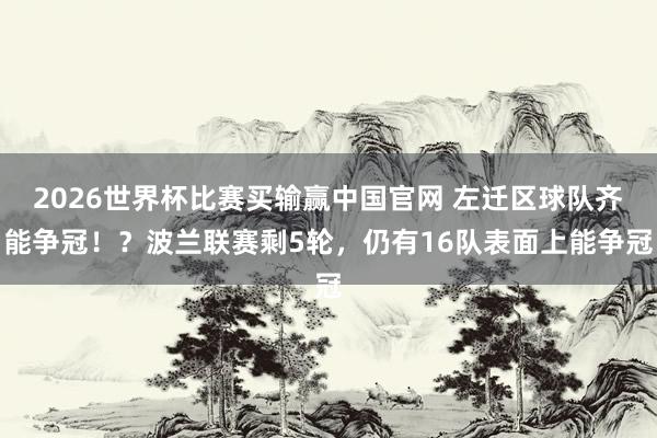 2026世界杯比赛买输赢中国官网 左迁区球队齐能争冠！？波兰联赛剩5轮，仍有16队表面上能争冠