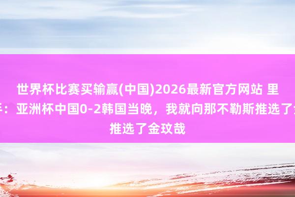 世界杯比赛买输赢(中国)2026最新官方网站 里皮助手：亚洲杯中国0-2韩国当晚，我就向那不勒斯推选了金玟哉