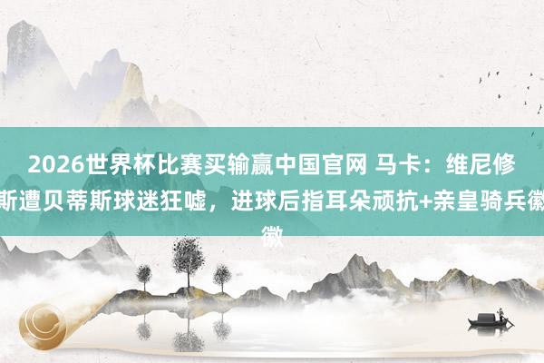 2026世界杯比赛买输赢中国官网 马卡：维尼修斯遭贝蒂斯球迷狂嘘，进球后指耳朵顽抗+亲皇骑兵徽