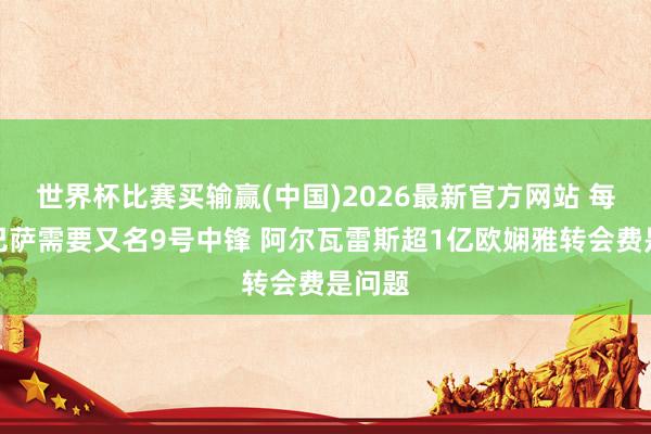 世界杯比赛买输赢(中国)2026最新官方网站 每体：巴萨需要又名9号中锋 阿尔瓦雷斯超1亿欧娴雅转会费是问题