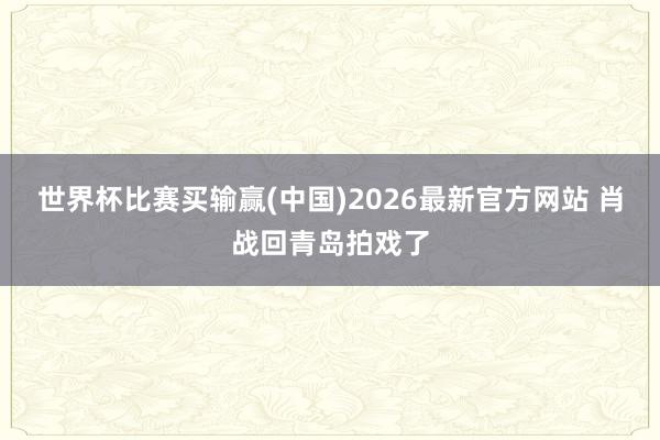 世界杯比赛买输赢(中国)2026最新官方网站 肖战回青岛拍戏了