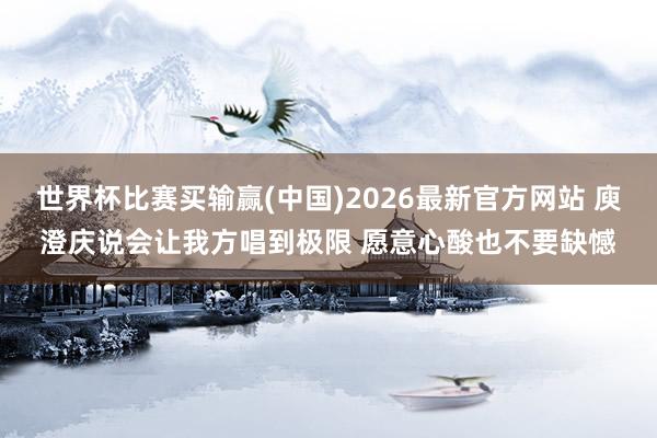 世界杯比赛买输赢(中国)2026最新官方网站 庾澄庆说会让我方唱到极限 愿意心酸也不要缺憾
