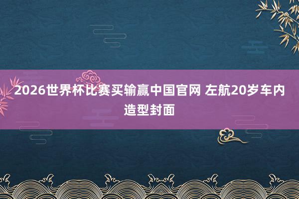 2026世界杯比赛买输赢中国官网 左航20岁车内造型封面
