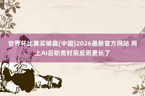 世界杯比赛买输赢(中国)2026最新官方网站 用上AI后职责时辰反而更长了