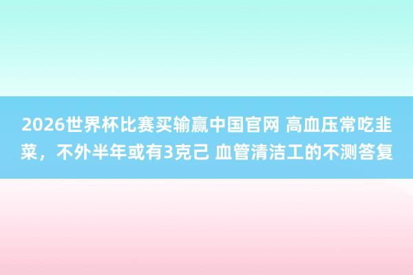 2026世界杯比赛买输赢中国官网 高血压常吃韭菜，不外半年或有3克己 血管清洁工的不测答复