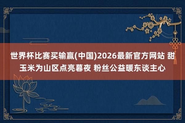 世界杯比赛买输赢(中国)2026最新官方网站 甜玉米为山区点亮暮夜 粉丝公益暖东谈主心