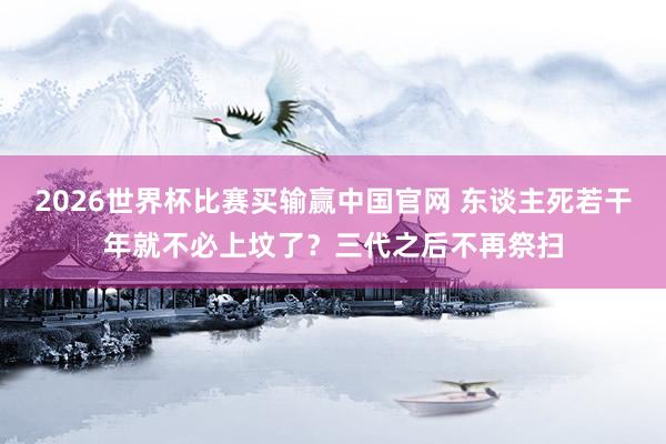 2026世界杯比赛买输赢中国官网 东谈主死若干年就不必上坟了？三代之后不再祭扫
