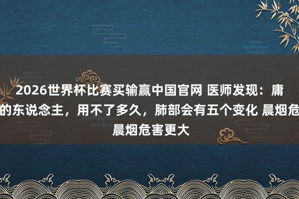 2026世界杯比赛买输赢中国官网 医师发现：庸碌抽烟的东说念主，用不了多久，肺部会有五个变化 晨烟危害更大