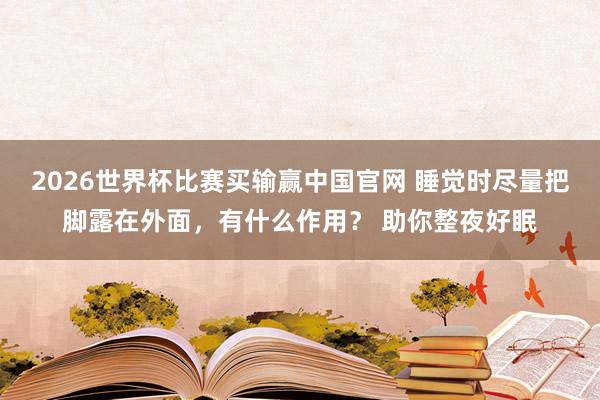 2026世界杯比赛买输赢中国官网 睡觉时尽量把脚露在外面，有什么作用？ 助你整夜好眠