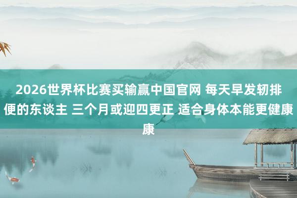 2026世界杯比赛买输赢中国官网 每天早发轫排便的东谈主 三个月或迎四更正 适合身体本能更健康