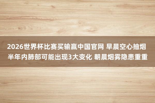 2026世界杯比赛买输赢中国官网 早晨空心抽烟 半年内肺部可能出现3大变化 朝晨烟雾隐患重重