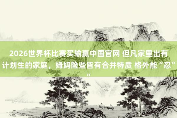 2026世界杯比赛买输赢中国官网 但凡家里出有计划生的家庭，姆妈险些皆有合并特质 格外能“忍”