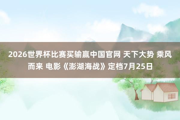 2026世界杯比赛买输赢中国官网 天下大势 乘风而来 电影《澎湖海战》定档7月25日