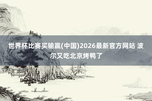 世界杯比赛买输赢(中国)2026最新官方网站 波尔又吃北京烤鸭了