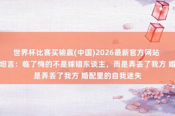 世界杯比赛买输赢(中国)2026最新官方网站 近九成仳离女性坦言：临了悔的不是嫁错东谈主，而是弄丢了我方 婚配里的自我迷失