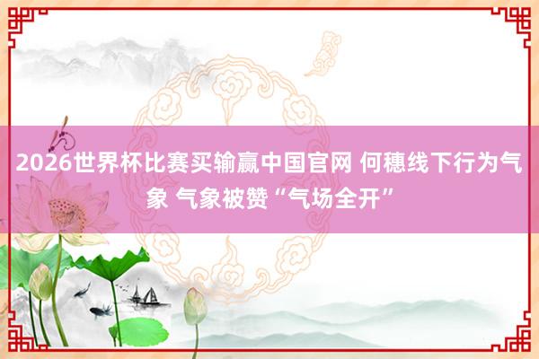 2026世界杯比赛买输赢中国官网 何穗线下行为气象 气象被赞“气场全开”