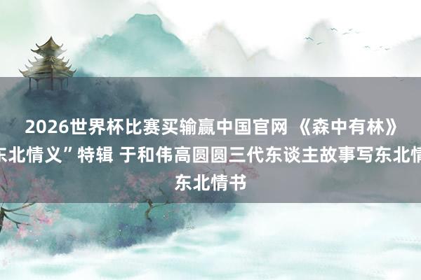 2026世界杯比赛买输赢中国官网 《森中有林》“东北情义”特辑 于和伟高圆圆三代东谈主故事写东北情书