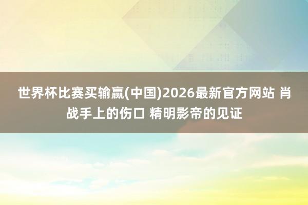 世界杯比赛买输赢(中国)2026最新官方网站 肖战手上的伤口 精明影帝的见证
