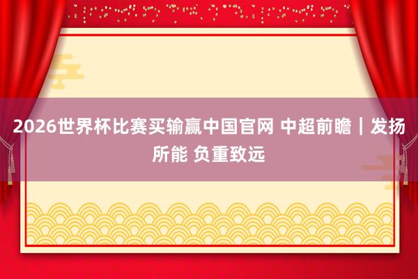 2026世界杯比赛买输赢中国官网 中超前瞻｜发扬所能 负重致远