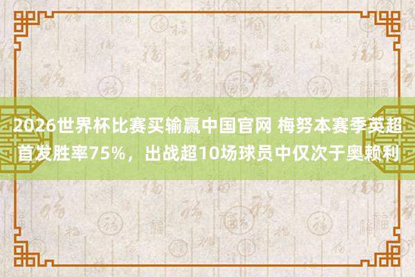 2026世界杯比赛买输赢中国官网 梅努本赛季英超首发胜率75%，出战超10场球员中仅次于奥赖利