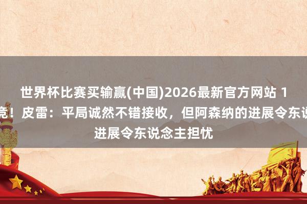 世界杯比赛买输赢(中国)2026最新官方网站 1-1战平马竞！皮雷：平局诚然不错接收，但阿森纳的进展令东说念主担忧