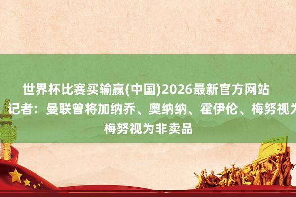 世界杯比赛买输赢(中国)2026最新官方网站 走了仨！记者：曼联曾将加纳乔、奥纳纳、霍伊伦、梅努视为非卖品