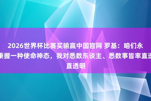 2026世界杯比赛买输赢中国官网 罗基：咱们永久秉握一种使命神态，我对悉数东谈主、悉数事皆率直透明