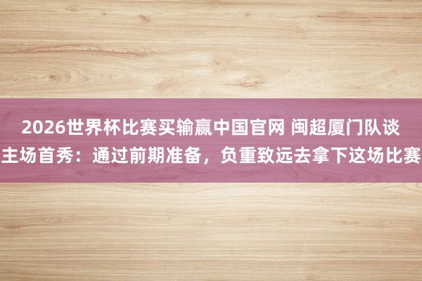 2026世界杯比赛买输赢中国官网 闽超厦门队谈主场首秀：通过前期准备，负重致远去拿下这场比赛