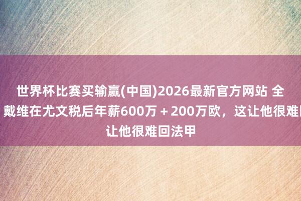 世界杯比赛买输赢(中国)2026最新官方网站 全阛阓：戴维在尤文税后年薪600万＋200万欧，这让他很难回法甲