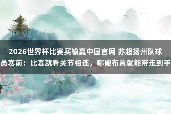 2026世界杯比赛买输赢中国官网 苏超扬州队球员赛前：比赛就看关节相连，哪能布置就能带走到手
