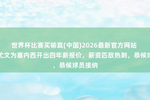 世界杯比赛买输赢(中国)2026最新官方网站 记者：尤文为塞内西开出四年新报价，薪资匹敌热刺，恭候球员接纳
