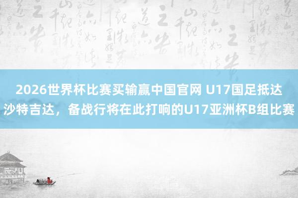 2026世界杯比赛买输赢中国官网 U17国足抵达沙特吉达，备战行将在此打响的U17亚洲杯B组比赛