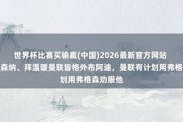 世界杯比赛买输赢(中国)2026最新官方网站 记者：阿森纳、拜温暖曼联皆格外布阿迪，曼联有计划用弗格森劝服他