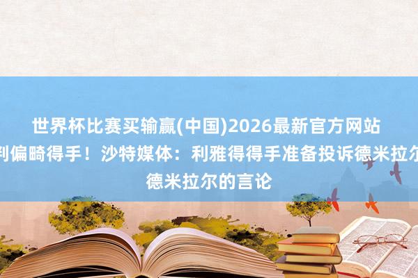 世界杯比赛买输赢(中国)2026最新官方网站 斥责裁判偏畸得手！沙特媒体：利雅得得手准备投诉德米拉尔的言论