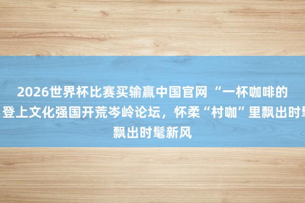 2026世界杯比赛买输赢中国官网 “一杯咖啡的故事”登上文化强国开荒岑岭论坛，怀柔“村咖”里飘出时髦新风