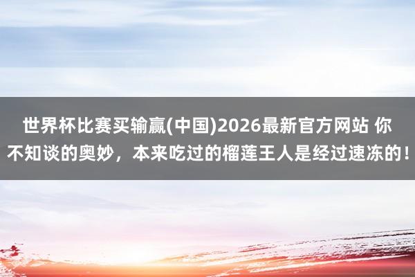 世界杯比赛买输赢(中国)2026最新官方网站 你不知谈的奥妙，本来吃过的榴莲王人是经过速冻的！