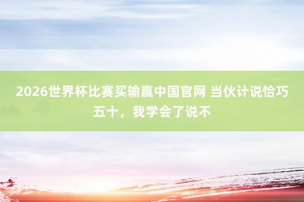 2026世界杯比赛买输赢中国官网 当伙计说恰巧五十，我学会了说不