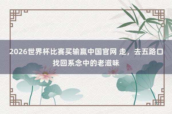 2026世界杯比赛买输赢中国官网 走，去五路口找回系念中的老滋味
