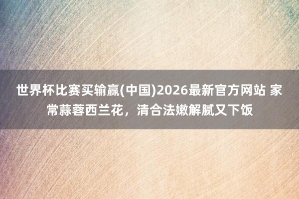 世界杯比赛买输赢(中国)2026最新官方网站 家常蒜蓉西兰花，清合法嫩解腻又下饭
