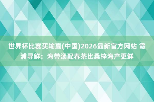世界杯比赛买输赢(中国)2026最新官方网站 霞浦寻鲜：海带汤配春茶比桑梓海产更鲜