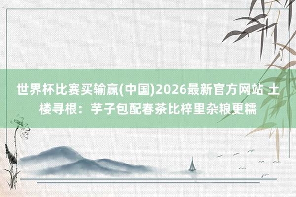 世界杯比赛买输赢(中国)2026最新官方网站 土楼寻根：芋子包配春茶比梓里杂粮更糯
