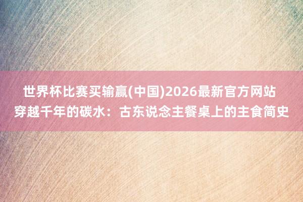 世界杯比赛买输赢(中国)2026最新官方网站 穿越千年的碳水：古东说念主餐桌上的主食简史