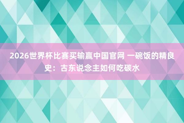 2026世界杯比赛买输赢中国官网 一碗饭的精良史：古东说念主如何吃碳水