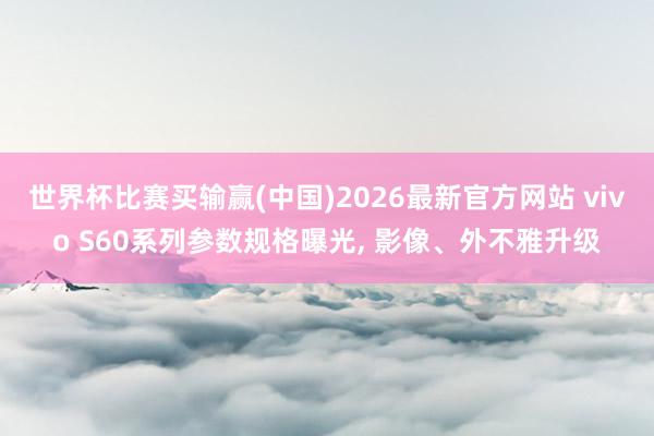 世界杯比赛买输赢(中国)2026最新官方网站 vivo S60系列参数规格曝光， 影像、外不雅升级
