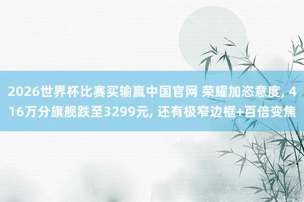 2026世界杯比赛买输赢中国官网 荣耀加恣意度， 416万分旗舰跌至3299元， 还有极窄边框+百倍变焦
