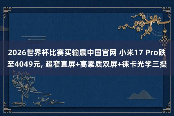 2026世界杯比赛买输赢中国官网 小米17 Pro跌至4049元， 超窄直屏+高素质双屏+徕卡光学三摄